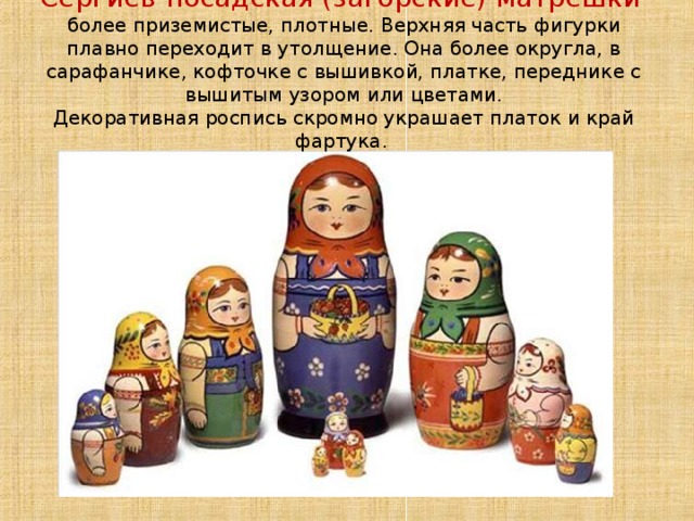   Сергиев-посадская (загорские) матрешки  более приземистые, плотные. Верхняя часть фигурки плавно переходит в утолщение. Она более округла, в сарафанчике, кофточке с вышивкой, платке, переднике с вышитым узором или цветами.  Декоративная роспись скромно украшает платок и край фартука.   