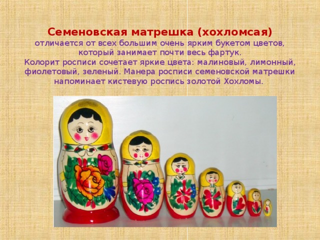     Семеновская матрешка (хохломсая)  отличается от всех большим очень ярким букетом цветов, который занимает почти весь фартук.  Колорит росписи сочетает яркие цвета: малиновый, лимонный, фиолетовый, зеленый. Манера росписи семеновской матрешки напоминает кистевую роспись золотой Хохломы. 