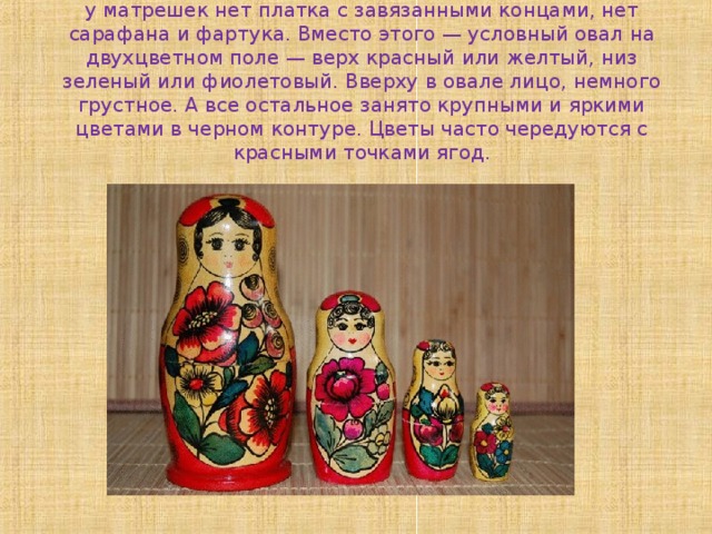 Полхов-майданская марёшка  у матрешек нет платка с завязанными концами, нет сарафана и фартука. Вместо этого — условный овал на двухцветном поле — верх красный или желтый, низ зеленый или фиолетовый. Вверху в овале лицо, немного грустное. А все остальное занято крупными и яркими цветами в черном контуре. Цветы часто чередуются с красными точками ягод. 