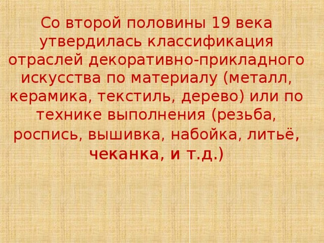 Со второй половины 19 века утвердилась классификация отраслей декоративно-прикладного искусства по материалу (металл, керамика, текстиль, дерево) или по технике выполнения (резьба, роспись, вышивка, набойка, литьё , чеканка, и т.д.) 