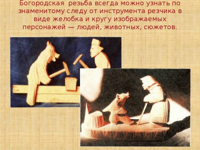 Богородская резьба всегда можно узнать по знаменитому следу от инструмента резчика в виде желобка и кругу изоб­ражаемых персонажей — людей, животных, сюжетов.   