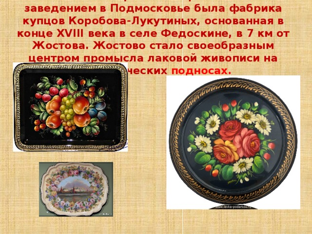 Жостово.Первым лакировальным заведением в Подмосковье была фабрика купцов Коробова-Лукутиных, основанная в конце XVIII века в селе Федоскине, в 7 км от Жостова. Жостово стало своеобразным центром промысла лаковой живописи на металлических подносах. 