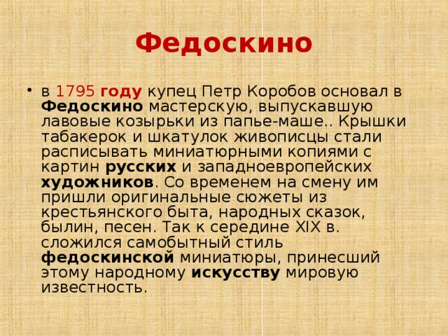 Федоскино в 1795 году купец Петр Коробов основал в Федоскино мастерскую, выпускавшую лавовые козырьки из папье-маше.. Крышки табакерок и шкатулок живописцы стали расписывать миниатюрными копиями с картин русских и западноевропейских художников . Со временем на смену им пришли оригинальные сюжеты из крестьянского быта, народных сказок, былин, песен. Так к середине XIX в. сложился самобытный стиль федоскинской миниатюры, принесший этому народному искусству мировую известность. 