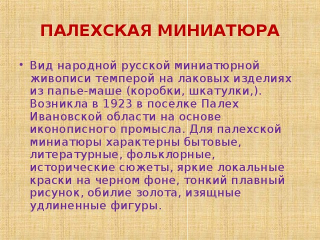 ПАЛЕХСКАЯ МИНИАТЮРА Вид народной русской миниатюрной живописи темперой на лаковых изделиях из папье-маше (коробки, шкатулки,). Возникла в 1923 в поселке Палех Ивановской области на основе иконописного промысла. Для палехской миниатюры характерны бытовые, литературные, фольклорные, исторические сюжеты, яркие локальные краски на черном фоне, тонкий плавный рисунок, обилие золота, изящные удлиненные фигуры.  