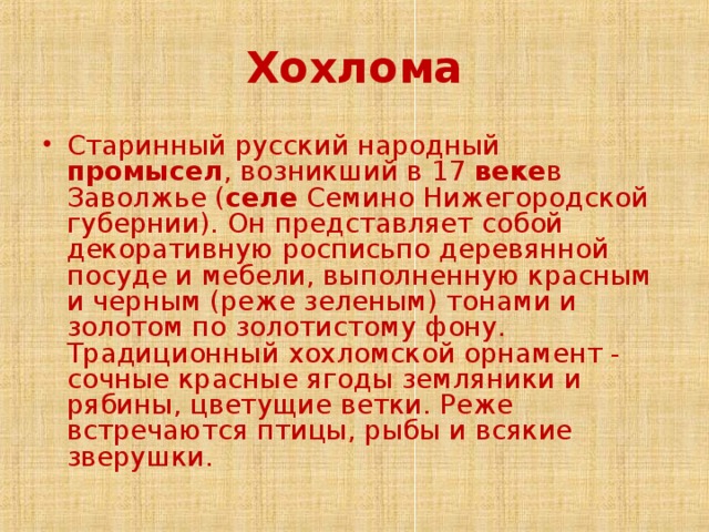 Хохлома Старинный русский народный промысел , возникший в 17 веке в Заволжье ( селе Семино Нижегородской губернии). Он представляет собой декоративную росписьпо деревянной посуде и мебели, выполненную красным и черным (реже зеленым) тонами и золотом по золотистому фону.  Традиционный хохломской орнамент - сочные красные ягоды земляники и рябины, цветущие ветки. Реже встречаются птицы, рыбы и всякие зверушки. 