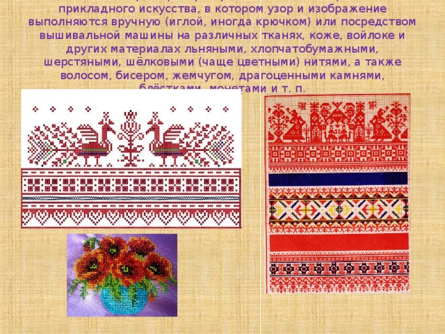 Вышивка, широко распространённый вид декоративно-прикладного искусства, в котором узор и изображение выполняются вручную (иглой, иногда крючком) или посредством вышивальной машины на различных тканях, коже, войлоке и других материалах льняными, хлопчатобумажными, шерстяными, шёлковыми (чаще цветными) нитями, а также волосом, бисером, жемчугом, драгоценными камнями, блёстками, монетами и т. п. 