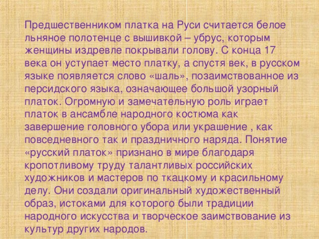 Предшественником платка на Руси считается белое льняное полотенце с вышивкой – убрус, которым женщины издревле покрывали голову. С конца 17 века он уступает место платку, а спустя век, в русском языке появляется слово «шаль», позаимствованное из персидского языка, означающее большой узорный платок. Огромную и замечательную роль играет платок в ансамбле народного костюма как завершение головного убора или украшение , как повседневного так и праздничного наряда. Понятие «русский платок» признано в мире благодаря кропотливому труду талантливых российских художников и мастеров по ткацкому и красильному делу. Они создали оригинальный художественный образ, истоками для которого были традиции народного искусства и творческое заимствование из культур других народов. 