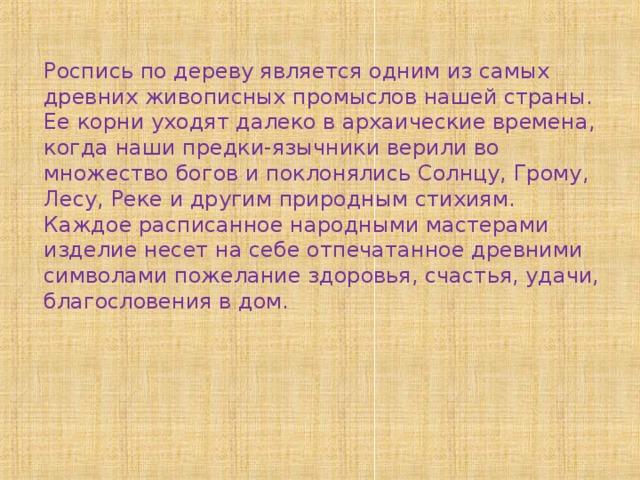 Роспись по дереву является одним из самых древних живописных промыслов нашей страны. Ее корни уходят далеко в архаические времена, когда наши предки-язычники верили во множество богов и поклонялись Солнцу, Грому, Лесу, Реке и другим природным стихиям. Каждое расписанное народными мастерами изделие несет на себе отпечатанное древними символами пожелание здоровья, счастья, удачи, благословения в дом.   