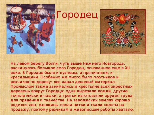 Городец На левом берегу Волги, чуть выше Нижнего Новгорода, раскинулось большое село Городец, основанное еще в XII веке. В Городце были и кузнецы, и пряничники, и красильщики. Особенно же много было плотников и резчиков по дереву: лес давал дешевый материал, Промыслом также занимались и крестьяне всех окрестных деревень вокруг Городца: одни вырезали ложки, другие точили миски и чашки, а третьи изготовляли орудия труда для прядения и ткачества. На заволжских землях хорошо родился лен, женщины пряли нитки и ткали холсты на продажу, поэтому резчикам и живописцам работы хватало. 