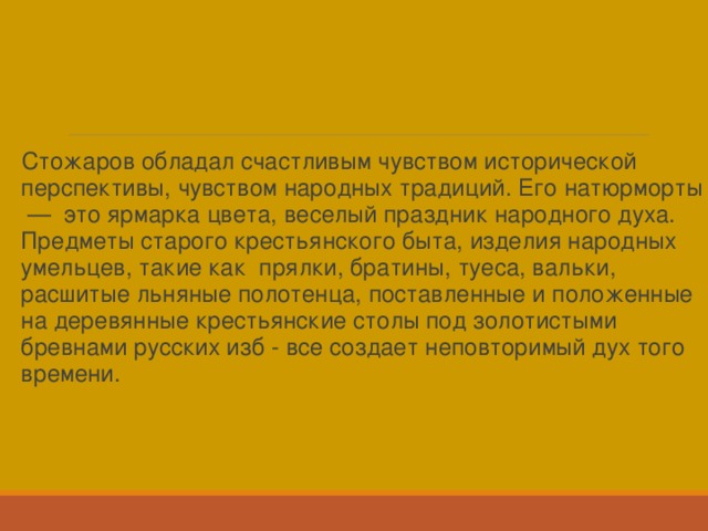 Стожаров обладал счастливым чувством исторической перспективы, чувством народных традиций. Его натюрморты — это ярмарка цвета, веселый праздник народного духа. Предметы старого крестьянского быта, изделия народных умельцев, такие как прялки, братины, туеса, вальки, расшитые льняные полотенца, поставленные и положенные на деревянные крестьянские столы под золотистыми бревнами русских изб - все создает неповторимый дух того времени. 