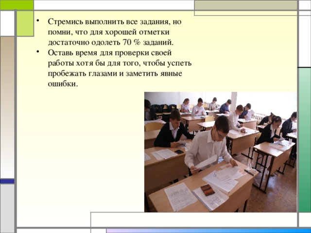 Стремись выполнить все задания, но помни, что для хорошей отметки достаточно одолеть 70 % заданий. Оставь время для проверки своей работы хотя бы для того, чтобы успеть пробежать глазами и заметить явные ошибки.