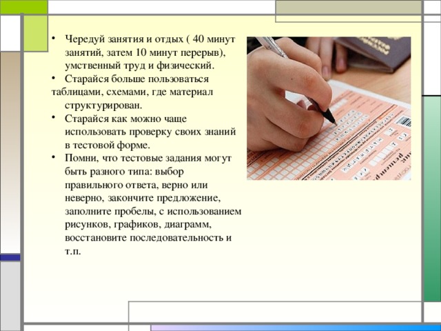 Чередуй занятия и отдых ( 40 минут занятий, затем 10 минут перерыв), умственный труд и физический. Старайся больше пользоваться таблицами, схемами, где материал структурирован. Старайся как можно чаще использовать проверку своих знаний в тестовой форме. Помни, что тестовые задания могут быть разного типа: выбор правильного ответа, верно или неверно, закончите предложение, заполните пробелы, с использованием рисунков, графиков, диаграмм, восстановите последовательность и т.п.