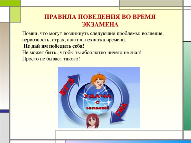 ПРАВИЛА ПОВЕДЕНИЯ ВО ВРЕМЯ ЭКЗАМЕНА Помни, что могут возникнуть следующие проблемы: волнение, нервозность, страх, апатия, нехватка времени.  Не дай им победить себя! Не может быть , чтобы ты абсолютно ничего не знал! Просто не бывает такого!