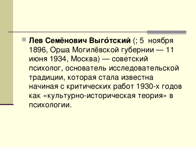 Лев Семёнович Выго́тский (; 5  ноября 1896, Орша Могилёвской губернии — 11 июня 1934, Москва) — советский психолог, основатель исследовательской традиции, которая стала известна начиная с критических работ 1930-х годов как «культурно-историческая теория» в психологии. 