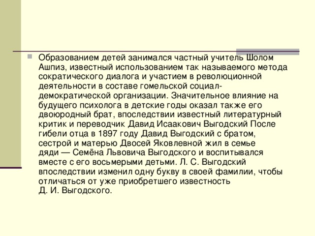 Образованием детей занимался частный учитель Шолом Ашпиз, известный использованием так называемого метода сократического диалога и участием в революционной деятельности в составе гомельской социал-демократической организации. Значительное влияние на будущего психолога в детские годы оказал также его двоюродный брат, впоследствии известный литературный критик и переводчик Давид Исаакович Выгодский После гибели отца в 1897 году Давид Выгодский с братом, сестрой и матерью Двосей Яковлевной жил в семье дяди — Семёна Львовича Выгодского и воспитывался вместе с его восьмерыми детьми. Л. С. Выгодский впоследствии изменил одну букву в своей фамилии, чтобы отличаться от уже приобретшего известность Д. И. Выгодского. 