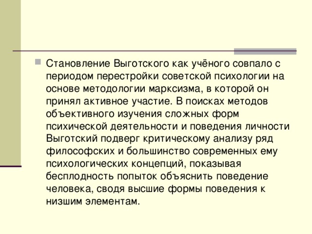 Становление Выготского как учёного совпало с периодом перестройки советской психологии на основе методологии марксизма, в которой он принял активное участие. В поисках методов объективного изучения сложных форм психической деятельности и поведения личности Выготский подверг критическому анализу ряд философских и большинство современных ему психологических концепций, показывая бесплодность попыток объяснить поведение человека, сводя высшие формы поведения к низшим элементам. 