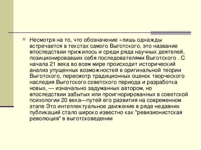 Несмотря на то, что обозначение «лишь однажды встречается в текстах самого Выготского, это название впоследствии прижилось и среди ряда научных деятелей, позиционировавших себя последователями Выготского . С начала 21 века во всем мире происходит исторический анализ упущенных возможностей в оригинальной теории Выготского, пересмотр традиционных оценок творческого наследия Выготского советского периода и разработка новых, — изначально задуманных автором, но впоследствии забытых или проигнорированных в советской психологии 20 века—путей его развития на современном этапе Это интеллектуальное движение в ряде недавних публикаций стало широко известно как 