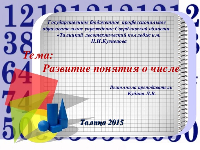 Государственное бюджетное профессиональное образовательное учреждение Свердловской области «Талицкий лесотехнический колледж им. Н.И.Кузнецова Тема: Развитие понятия о числе Выполнила преподаватель Кудина Л.В. Талица 2015 