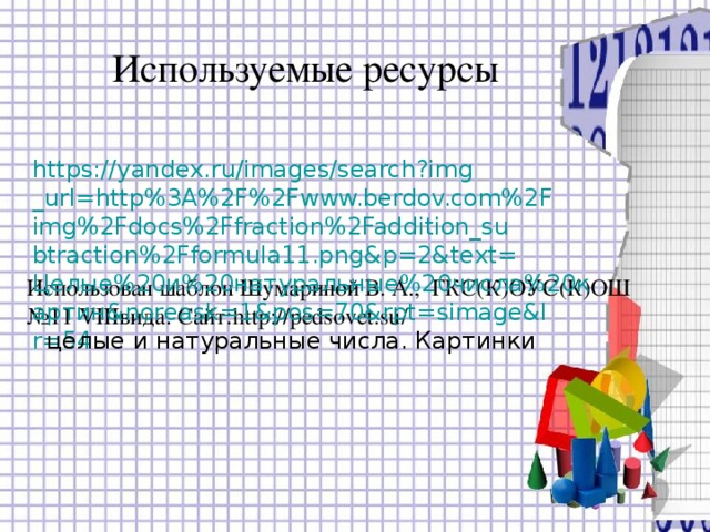 Используемые ресурсы https://yandex.ru/images/search?img_url=http%3A%2F%2Fwww.berdov.com%2Fimg%2Fdocs%2Ffraction%2Faddition_subtraction%2Fformula11.png&p=2&text=Целые%20и%20натуральные%20числа%20картин&noreask=1&pos=70&rpt=simage&lr=54 целые и натуральные числа. Картинки  Использован шаблон Шумариной В. А., ГКС(К)ОУС(К)ОШ №11 VIII вида. Сайт: http :// pedsovet.su / 