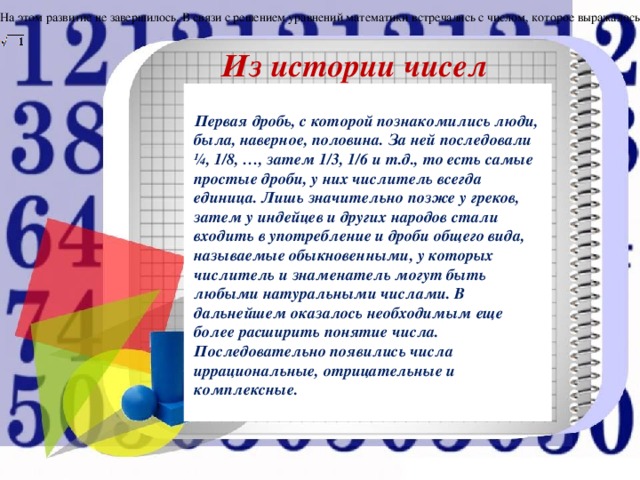 На этом развитие не завершилось. В связи с решением уравнений математики встречались с числом, которое выражалось Из истории чисел .  Первая дробь, с которой познакомились люди, была, наверное, половина. За ней последовали ¼, 1/8, …, затем 1/3, 1/6 и т.д., то есть самые простые дроби, у них числитель всегда единица. Лишь значительно позже у греков, затем у индейцев и других народов стали входить в употребление и дроби общего вида, называемые обыкновенными, у которых числитель и знаменатель могут быть любыми натуральными числами. В дальнейшем оказалось необходимым еще более расширить понятие числа. Последовательно появились числа иррациональные, отрицательные и комплексные.   . 