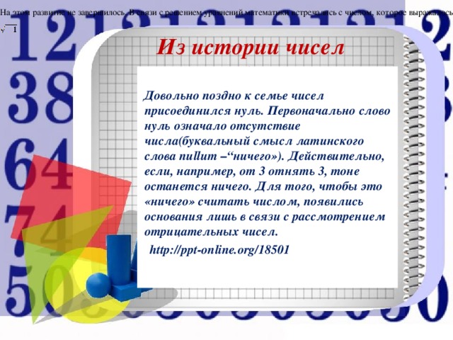 На этом развитие не завершилось. В связи с решением уравнений математики встречались с числом, которое выражалось Из истории чисел .  Довольно поздно к семье чисел присоединился нуль. Первоначально слово нуль означало отсутствие числа(буквальный смысл латинского слова nullum –“ничего»). Действительно, если, например, от 3 отнять 3, тоне останется ничего. Для того, чтобы это «ничего» считать числом, появились основания лишь в связи с рассмотрением отрицательных чисел.  http://ppt-online.org/18501  . 