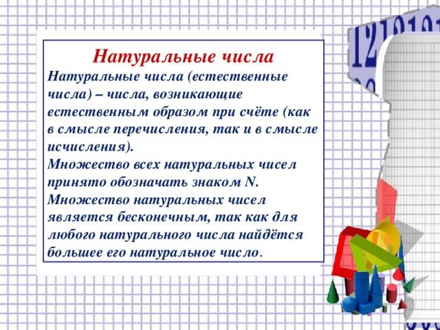 Натуральные числа Натуральные числа (естественные числа) – числа, возникающие естественным образом при счёте (как в смысле перечисления, так и в смысле исчисления). Множество всех натуральных чисел принято обозначать знаком N . Множество натуральных чисел является бесконечным, так как для любого натурального числа найдётся большее его натуральное число . 