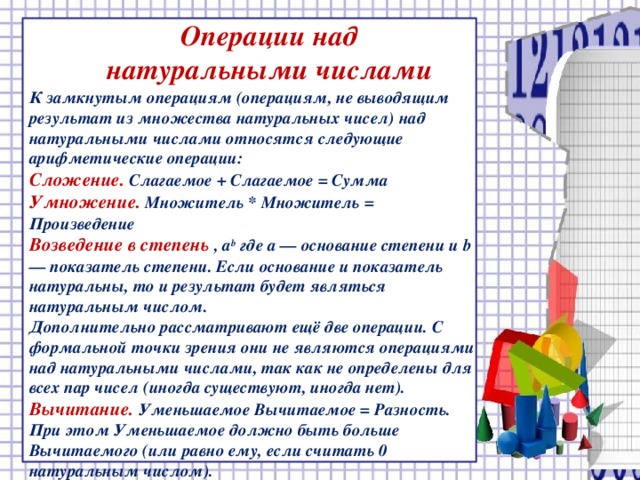 Операции над натуральными числами К замкнутым операциям (операциям, не выводящим результат из множества натуральных чисел) над натуральными числами относятся следующие арифметические операции: Сложение. Слагаемое + Слагаемое = Сумма Умножение.  Множитель * Множитель = Произведение Возведение в степень , a b где a — основание степени и b — показатель степени. Если основание и показатель натуральны, то и результат будет являться натуральным числом. Дополнительно рассматривают ещё две операции. С формальной точки зрения они не являются операциями над натуральными числами, так как не определены для всех пар чисел (иногда существуют, иногда нет). Вычитание.  Уменьшаемое Вычитаемое = Разность. При этом Уменьшаемое должно быть больше Вычитаемого (или равно ему, если считать 0 натуральным числом). Деление.  Делимое / Делитель = (Частное, Остаток).   