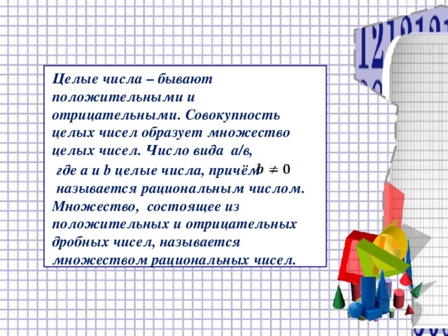   Целые числа – бывают положительными и отрицательными. Совокупность целых чисел образует множество целых чисел. Число вида а/в,  где а и b целые числа, причём  называется рациональным числом. Множество, состоящее из положительных и отрицательных дробных чисел, называется множеством рациональных чисел.  