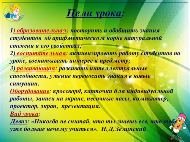 Цели урока : 1 ) образовательная : повторить и обобщить знания студентов об арифметическом корне натуральной степени и его свойствах; 2 ) воспитательная : активизировать работу студентов на уроке, воспитывать интерес к предмету; 3 ) развивающая : развивать интеллектуальные способности, умение переносить знания в новые ситуации. Оборудование : кроссворд, карточки для индивидуальной работы, записи на экране, песочные часы, компьютер, проектор, экран, презентация. Вид урока : Девиз : «Никогда не считай, что ты знаешь все, что тебе уже больше нечему учиться». Н.Д.Зелинский  