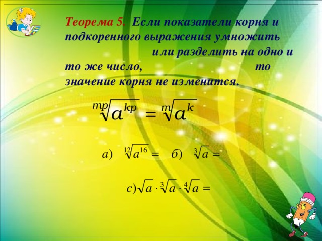 Теорема 5.  Если показатели корня и подкоренного выражения умножить или разделить на одно и то же число, то значение корня не изменится. 