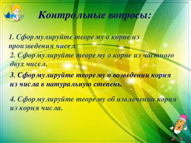 Контрольные вопросы: 1. Сформулируйте теорему о корне из произведения чисел. 2. Сформулируйте теорему о корне из частного двух чисел. 3. Сформулируйте теорему о возведении корня из числа в натуральную степень. 4. Сформулируйте теорему об извлечении корня из корня числа. 