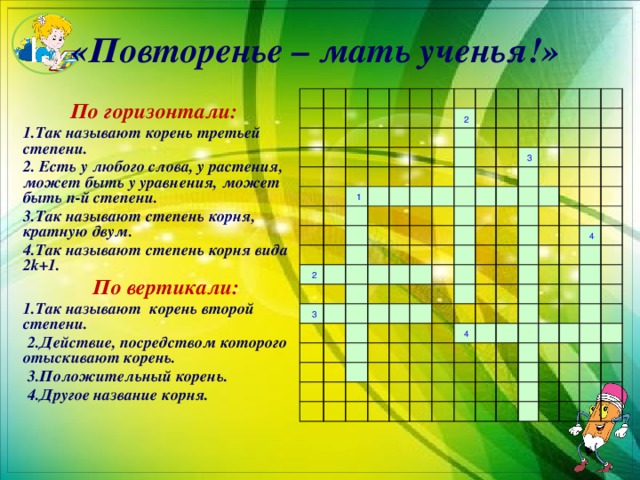 I. «Повторенье – мать ученья!»                                                                   1               2         2                                                     3                                                         3                                                                                                                                                         4                                   4                                                                                                                   По горизонтали:  1.Так называют корень третьей степени.  2. Есть у любого слова, у растения, может быть у уравнения, может быть n-й степени.  3.Так называют степень корня, кратную двум.  4.Так называют степень корня вида 2k+1.  По вертикали:  1.Так называют корень второй степени.  2.Действие, посредством которого отыскивают корень.  3.Положительный корень.  4.Другое название корня.  