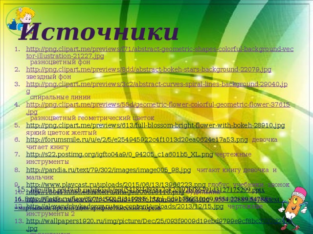 Источники http://png.clipart.me/previews/f71/abstract-geometric-shapes-colorful-background-vector-illustration-21227.jpg разноцветный фон http://png.clipart.me/previews/8dd/abstract-bokeh-stars-background-22079.jpg звездный фон http://png.clipart.me/previews/3c2/abstract-curves-spiral-lines-background-29040.jpg спиральные линии http://png.clipart.me/previews/55d/geometric-flower-colorful-geometric-flower-37615.jpg разноцветный геометрический цветок http://png.clipart.me/previews/613/full-blossom-bright-flower-with-bokeh-28910.jpg яркий цветок желтый http://forumsmile.ru/u/e/2/5/e254945922c4f1013d20ea0624e17a53.png девочка читает книгу http://s22.postimg.org/igfto04a9/0_94205_c1a601b5_XL.png чертежные инструменты http://pandia.ru/text/79/302/images/image005_98.jpg читают книгу девочка и мальчик http://www.playcast.ru/uploads/2015/06/13/13966223.png глобус, учебники, звонок http://150st-mnsc.edusite.ru/images/00696116.png будильник http://flatik.ru/flax/620/619215/619215_html_569b7b33.jpg девочка измеряет http://alexandrbykadorov.ru/wp-content/uploads/2013/12/15.jpg чертежнве инструменты 2 http://wallpapers1920.ru/img/picture/Dec/25/093f9009d19ebd9799e9cf8bc3737d24/5.jpg карандашик  14. http://easyen.ru/load/math/11_klass/svojstva_kornja_n_oj_stepeni/42-1-0-34205 15 . .http://fs1.ppt4web.ru/uploads/ppt/5418/4d938a2e82c192bf86491d3127175299.pptx 16..https://yandex.ru/search/?lr=54&clid=1989615&msid=1466610169.9554.22889.5478&text =мартышова презентация арифметический корень 