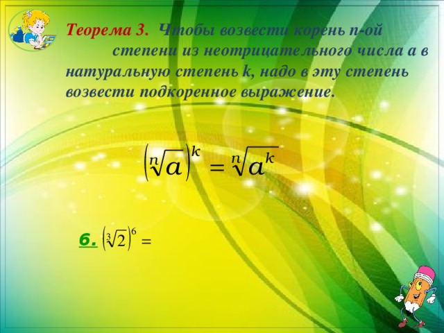 Теорема 3. Чтобы возвести корень n-ой степени из неотрицательного числа a в натуральную степень k, надо в эту степень возвести подкоренное выражение. 6. 
