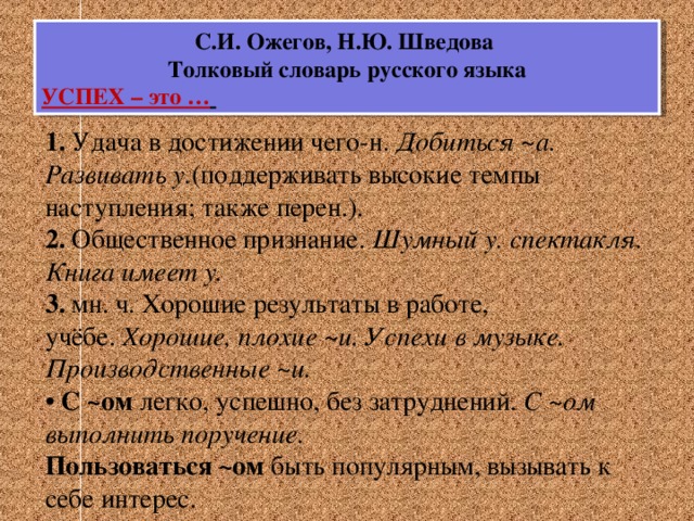 С.И. Ожегов, Н.Ю. Шведова Толковый словарь русского языка УСПЕХ – это …   1.  Удача в достижении чего-н.  Добиться ~а. Развивать у. (поддерживать высокие темпы наступления; также перен.). 2.  Общественное признание.  Шумный у. спектакля. Книга имеет у. 3.  мн. ч. Хорошие результаты в работе, учёбе.  Хорошие, плохие ~и. Успехи в музыке. Производственные ~и. •  С ~ом  легко, успешно, без затруднений.  С ~ом выполнить поручение. Пользоваться ~ом  быть популярным, вызывать к себе интерес.    