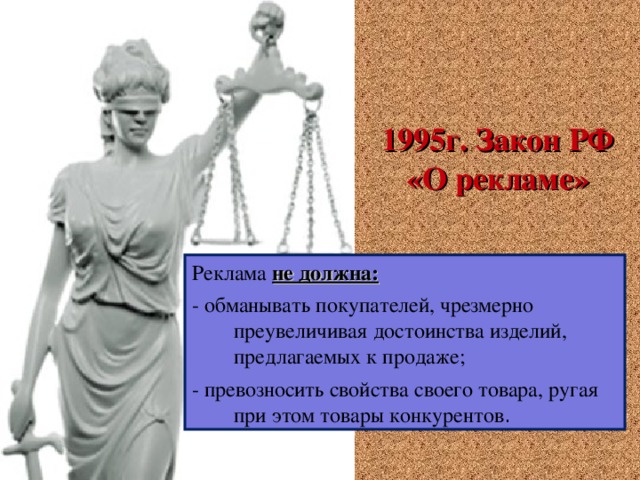   1995г. Закон РФ «О рекламе» Реклама не должна: - обманывать покупателей, чрезмерно преувеличивая достоинства изделий, предлагаемых к продаже; - превозносить свойства своего товара, ругая при этом товары конкурентов . 3 3 3 