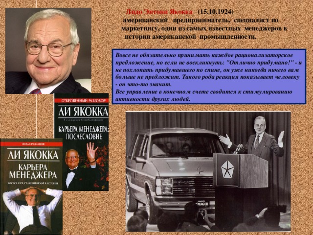  Лидо Энтони Якокка (15.10.1924)  американский предприниматель, специалист по маркетингу, один из самых известных менеджеров в истории американской промышленности. Вовсе не обязательно принимать каждое рационализаторское предложение, но если не воскликнуть: 