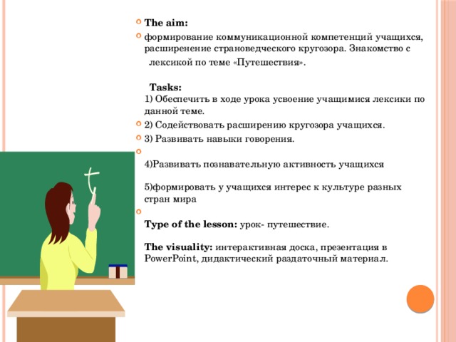  The aim: формирование коммуникационной компетенций учащихся, расширенение страноведческого кругозора. Знакомство с  лексикой по теме «Путешествия».    Tasks:  1) Обеспечить в ходе урока усвоение учащимися лексики по данной теме. 2) Содействовать расширению кругозора учащихся. 3) Развивать навыки говорения.  4)Развивать познавательную активность учащихся   5)формировать у учащихся интерес к культуре разных стран мира  Type of the lesson:  урок- путешествие.   The visuality:  интерактивная доска, презентация в PowerPoint, дидактический раздаточный материал. 