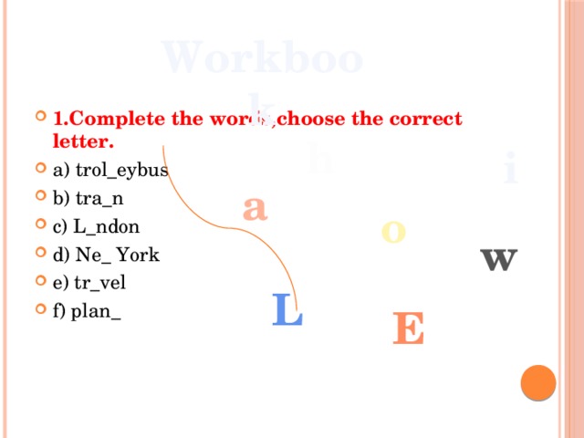 Workbook  1.Complete the words,choose the correct letter. a) trol_eybus b) tra_n c) L_ndon d) Ne_ York e) tr_vel f) plan_ h i a o w L e 