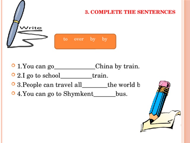 3. Complete the senternces 1.You can go_____________China by train. 2.I go to school__________train. 3.People can travel all________the world by ship. 4.You can go to Shymkent_______bus. to over by by 