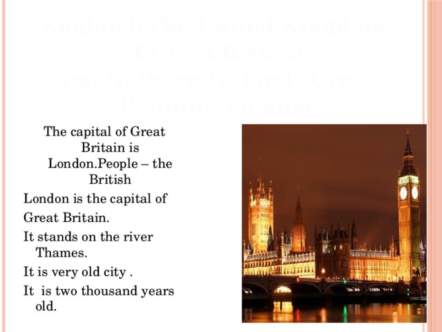 England(The United Kingdom of Great Britain and Nothern Ireland)(Great Britain)- London The capital of Great Britain is London.People – the British London is the capital of Great Britain. It stands on the river Thames. It is very old city . It is two thousand years old. 