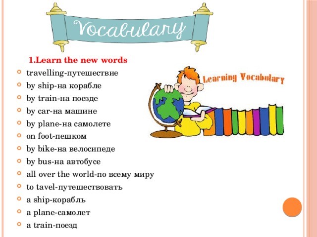  1.Learn the new words travelling-путешествие by ship-на корабле by train-на поезде by car-на машине by plane-на самолете on foot-пешком by bike-на велосипеде by bus-на автобусе all over the world-по всему миру to tavel-путешествовать a ship-корабль a plane-самолет a train-поезд 