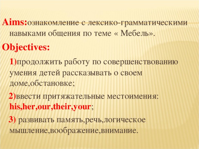  Aims : ознакомление с лексико-грамматическими навыками общения по теме « Мебель». Objectives :  1) продолжить работу по совершенствованию умения детей рассказывать о своем доме,обстановке;  2) ввести притяжательные местоимения : his,her,our,their,your ;  3) развивать память,речь,логическое мышление,воображение,внимание. 