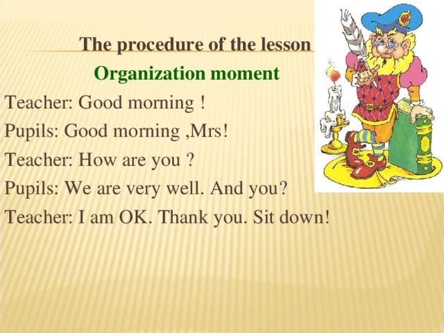   The procedure of the lesson  Organization moment Teacher: Good morning ! Pupils: Good morning ,Mrs! Teacher: How are you ? Pupils: We are very well. And you? Teacher: I am OK. Thank you. Sit down! 