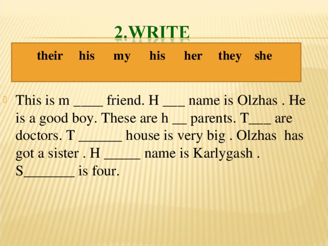 their his my his her they she  This is m ____ friend. H ___ name is Olzhas . He is a good boy. These are h __ parents. T___ are doctors. T ______ house is very big . Olzhas has got a sister . H _____ name is Karlygash . S_______ is four. 