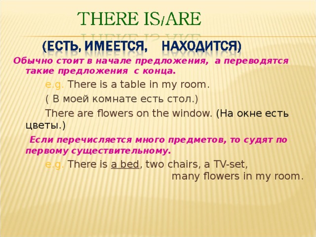 Обычно стоит в начале предложения, а переводятся такие  предложения с конца.    e.g. There is a table in my room.   ( В моей комнате есть стол. )   There are flowers on the window. ( На окне есть цветы. )  Если перечисляется много предметов, то судят по первому существительному.    e.g. There is a bed , two chairs, a TV-set,     many flowers in my room. 