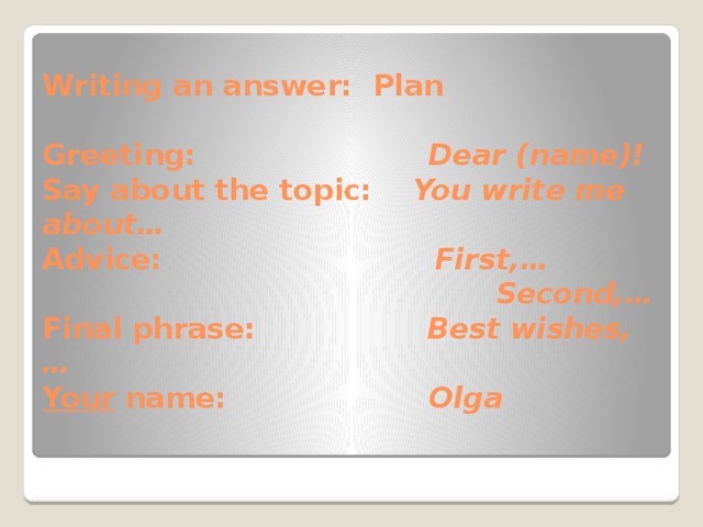 Writing an answer: Plan   Greeting: Dear (name)!  Say about the topic: You write me about…  Advice: First,…   Second,…  Final phrase: Best wishes,…  Your name: Olga      