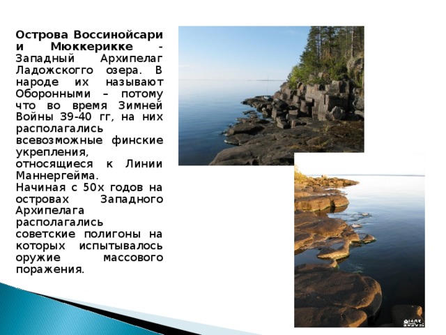 Острова Воссинойсари и Мюккерикке - Западный Архипелаг Ладожскогго озера. В народе их называют Оборонными – потому что во время Зимней Войны 39-40 гг, на них располагались всевозможные финские укрепления, относящиеся к Линии Маннергейма.  Начиная с 50х годов на островах Западного Архипелага располагались советские полигоны на которых испытывалось оружие массового поражения.   