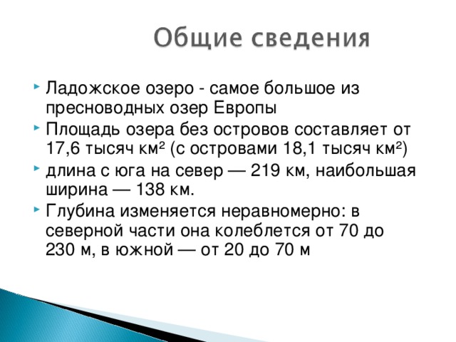 Ладожское озеро - самое большое из пресноводных озер Европы Площадь озера без островов составляет от 17,6 тысяч км² (с островами 18,1 тысяч км²) длина с юга на север — 219 км, наибольшая ширина — 138 км. Глубина изменяется неравномерно: в северной части она колеблется от 70 до 230 м, в южной — от 20 до 70 м  