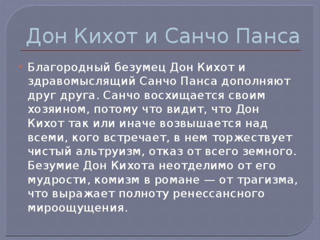 Дон Кихот и Санчо Панса Благородный безумец Дон Кихот и здравомыслящий Санчо Панса дополняют друг друга. Санчо восхищается своим хозяином, потому что видит, что Дон Кихот так или иначе возвышается над всеми, кого встречает, в нем торжествует чистый альтруизм, отказ от всего земного. Безумие Дон Кихота неотделимо от его мудрости, комизм в романе — от трагизма, что выражает полноту ренессансного мироощущения. 